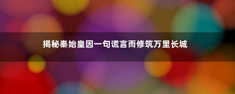 揭秘秦始皇因一句谎言而修筑万里长城