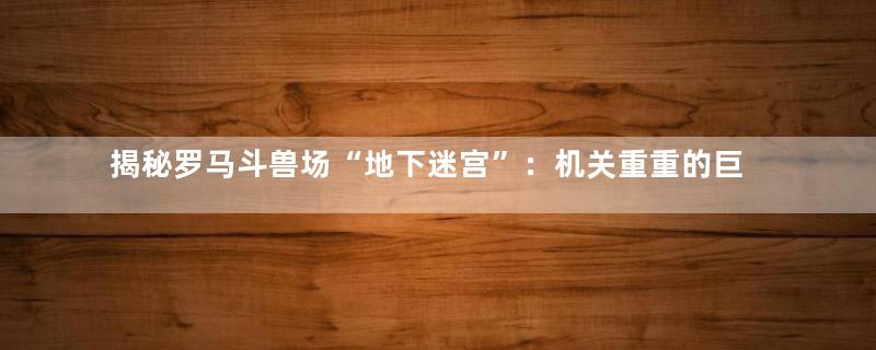 揭秘罗马斗兽场“地下迷宫”：机关重重的巨石阵