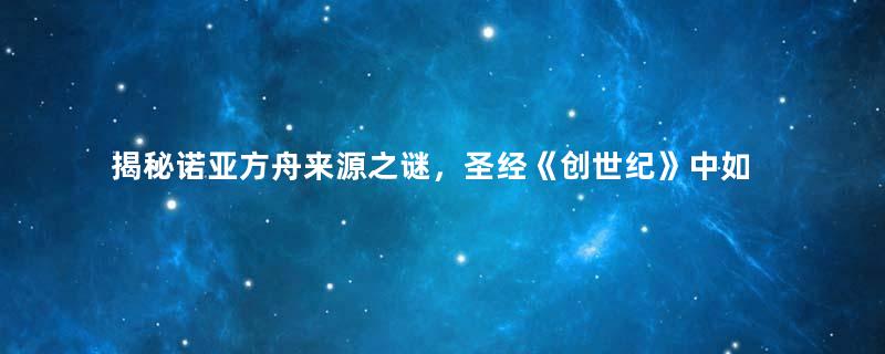 揭秘诺亚方舟来源之谜，圣经《创世纪》中如何记载？