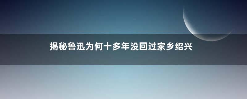 揭秘鲁迅为何十多年没回过家乡绍兴