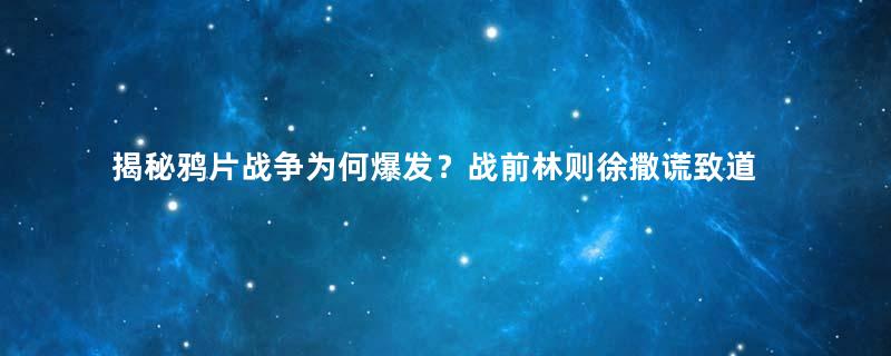 揭秘鸦片战争为何爆发？战前林则徐撒谎致道光误判