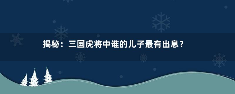 揭秘：三国虎将中谁的儿子最有出息？