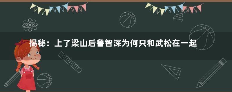 揭秘：上了梁山后鲁智深为何只和武松在一起？