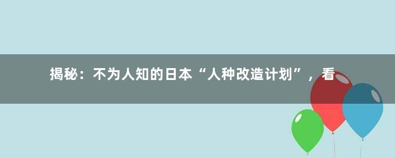 揭秘：不为人知的日本“人种改造计划”，看倭人如何华丽蜕变