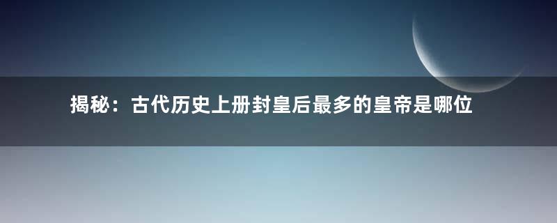 揭秘：古代历史上册封皇后最多的皇帝是哪位？