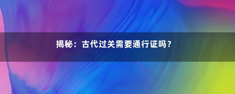 揭秘：古代过关需要通行证吗？