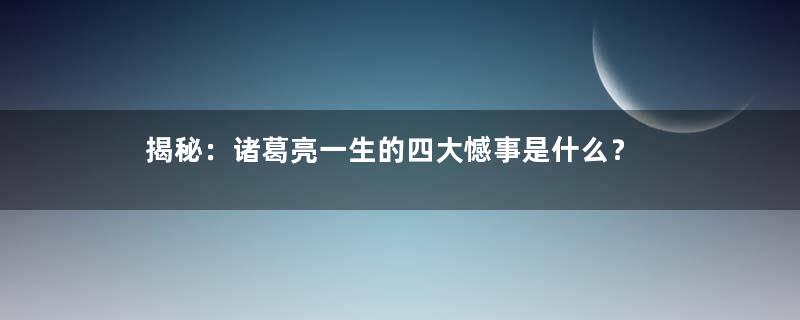 揭秘：诸葛亮一生的四大憾事是什么？