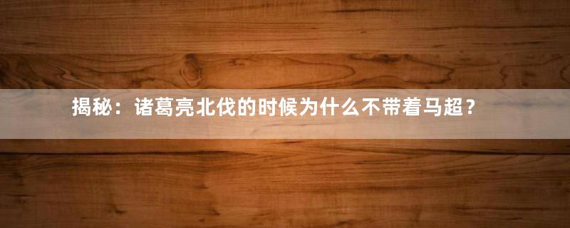 揭秘：诸葛亮北伐的时候为什么不带着马超？