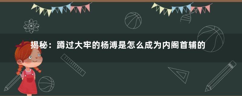 揭秘：蹲过大牢的杨溥是怎么成为内阁首辅的？