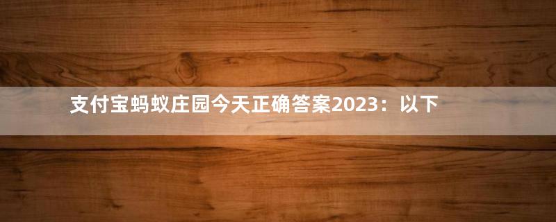 支付宝蚂蚁庄园今天正确答案2023：以下哪种美食绵软香甜，被古人称为“灌香糖”