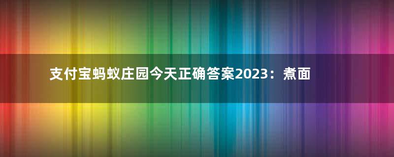 支付宝蚂蚁庄园今天正确答案2023：煮面条时，加入什么可以防止面条粘在一起？