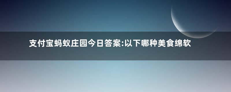 支付宝蚂蚁庄园今日答案:以下哪种美食绵软香甜,被古人称为“灌香糖”