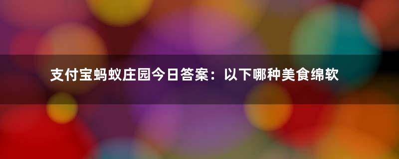 支付宝蚂蚁庄园今日答案：以下哪种美食绵软香甜，被古人称为“灌香糖”