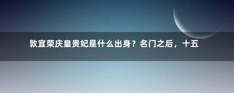 敦宜荣庆皇贵妃是什么出身？名门之后，十五岁就成为寡妇