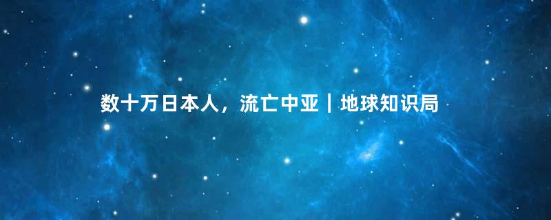 数十万日本人，流亡中亚｜地球知识局