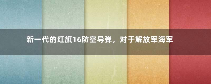 新一代的红旗16防空导弹，对于解放军海军，到底有多重要？