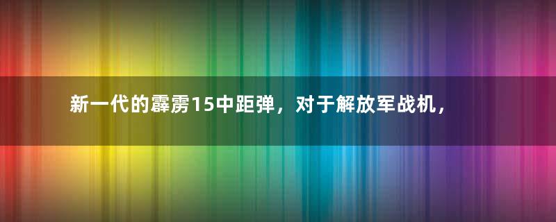 新一代的霹雳15中距弹，对于解放军战机，到底有多么重要？