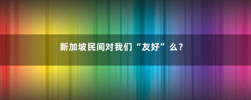 新加坡民间对我们“友好”么？