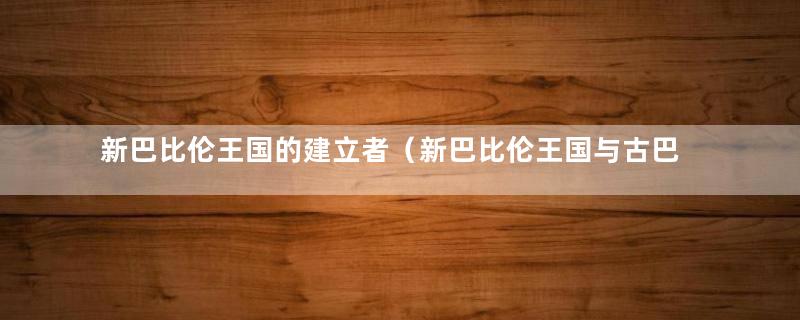 新巴比伦王国的建立者（新巴比伦王国与古巴比伦王国）