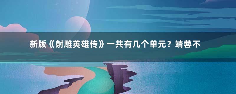 新版《射雕英雄传》一共有几个单元？靖蓉不再是主线