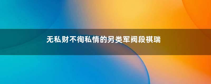 无私财不徇私情的另类军阀段祺瑞