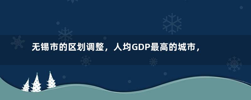 无锡市的区划调整，人均GDP最高的城市，为何有7个区县？