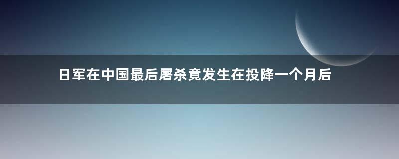 日军在中国最后屠杀竟发生在投降一个月后