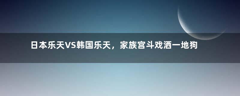 日本乐天VS韩国乐天，家族宫斗戏洒一地狗血