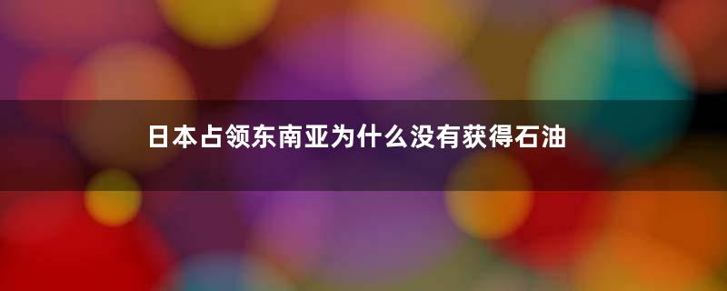 日本占领东南亚为什么没有获得石油