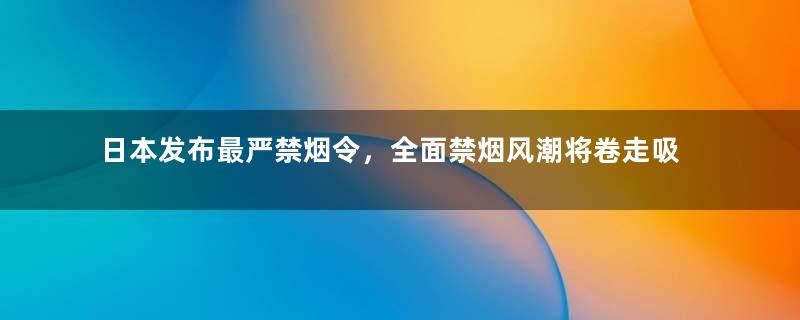 日本发布最严禁烟令，全面禁烟风潮将卷走吸烟者工作机会！