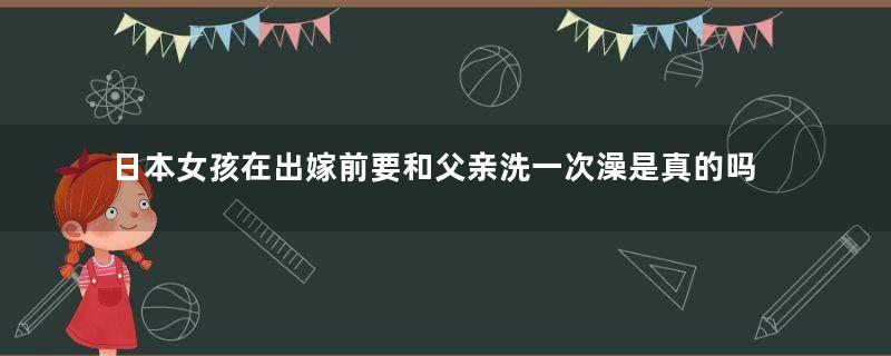 日本女孩在出嫁前要和父亲洗一次澡是真的吗？