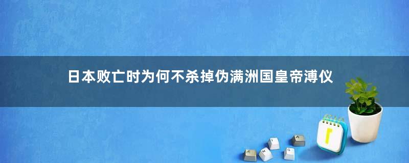 日本败亡时为何不杀掉伪满洲国皇帝溥仪