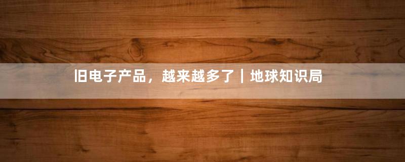 旧电子产品，越来越多了｜地球知识局
