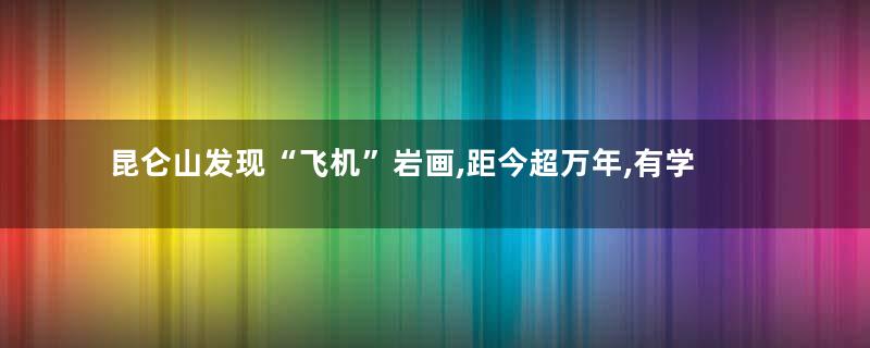 昆仑山发现“飞机”岩画,距今超万年,有学者怀疑是史前文明