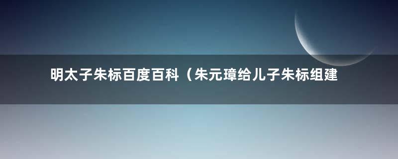 明太子朱标百度百科（朱元璋给儿子朱标组建当时明朝超一流的武人集团班底）