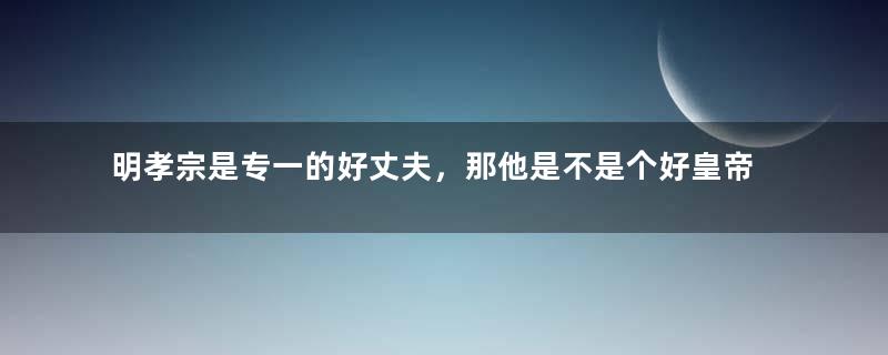 明孝宗是专一的好丈夫，那他是不是个好皇帝？