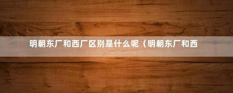 明朝东厂和西厂区别是什么呢（明朝东厂和西厂区别是什么样的）