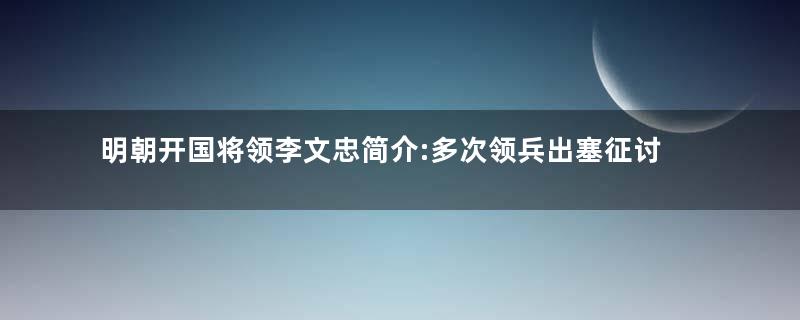 明朝开国将领李文忠简介:多次领兵出塞征讨元军残余势力