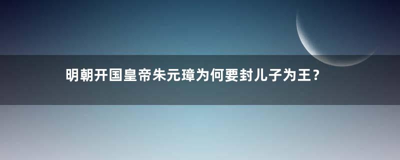 明朝开国皇帝朱元璋为何要封儿子为王？