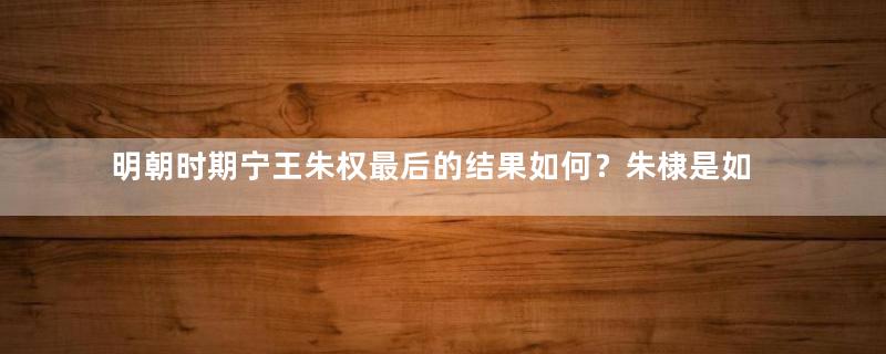 明朝时期宁王朱权最后的结果如何？朱棣是如何对他的？