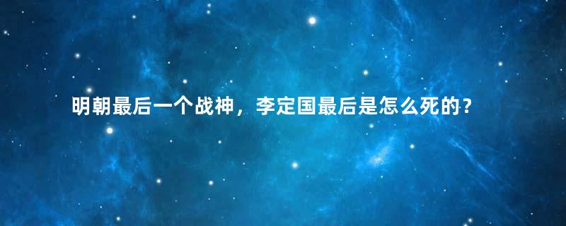 明朝最后一个战神，李定国最后是怎么死的？