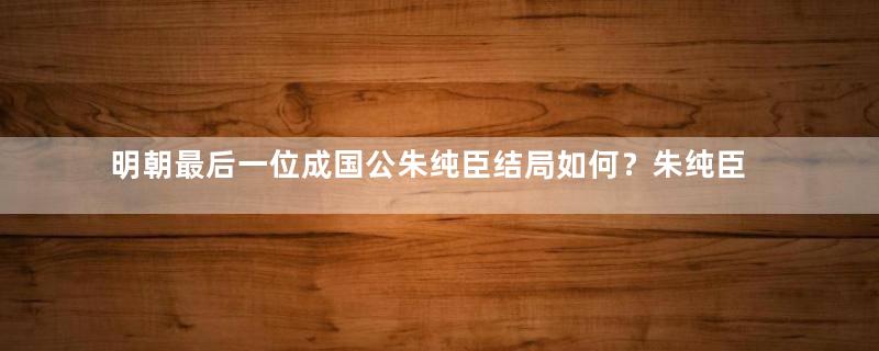 明朝最后一位成国公朱纯臣结局如何？朱纯臣的祖先是谁？