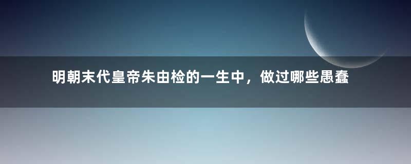 明朝末代皇帝朱由检的一生中，做过哪些愚蠢的决定？