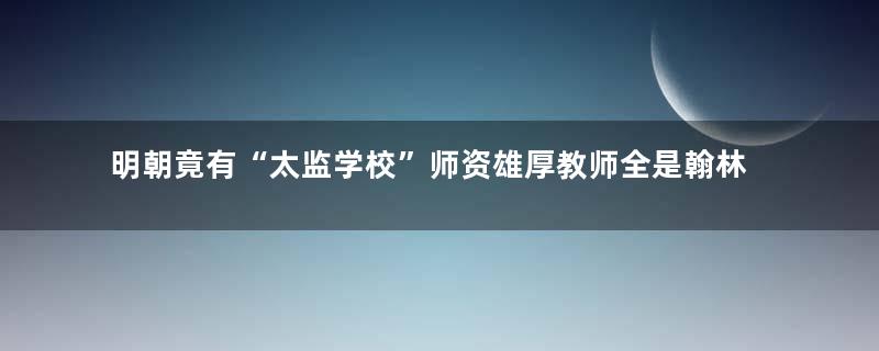 明朝竟有“太监学校”师资雄厚教师全是翰林学士