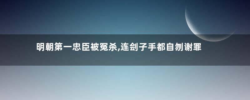 明朝第一忠臣被冤杀,连刽子手都自刎谢罪