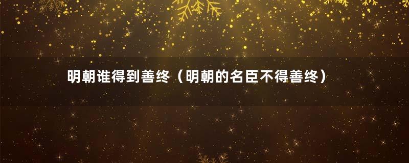 明朝谁得到善终（明朝的名臣不得善终）