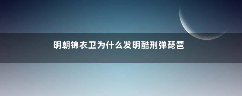 明朝锦衣卫为什么发明酷刑弹琵琶