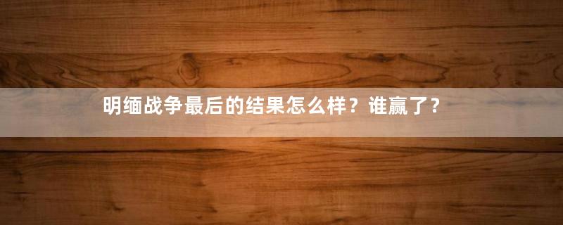 明缅战争最后的结果怎么样？谁赢了？