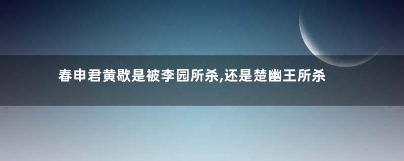 春申君黄歇是被李园所杀,还是楚幽王所杀