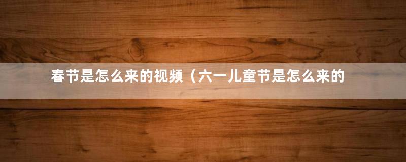 春节是怎么来的视频（六一儿童节是怎么来的）